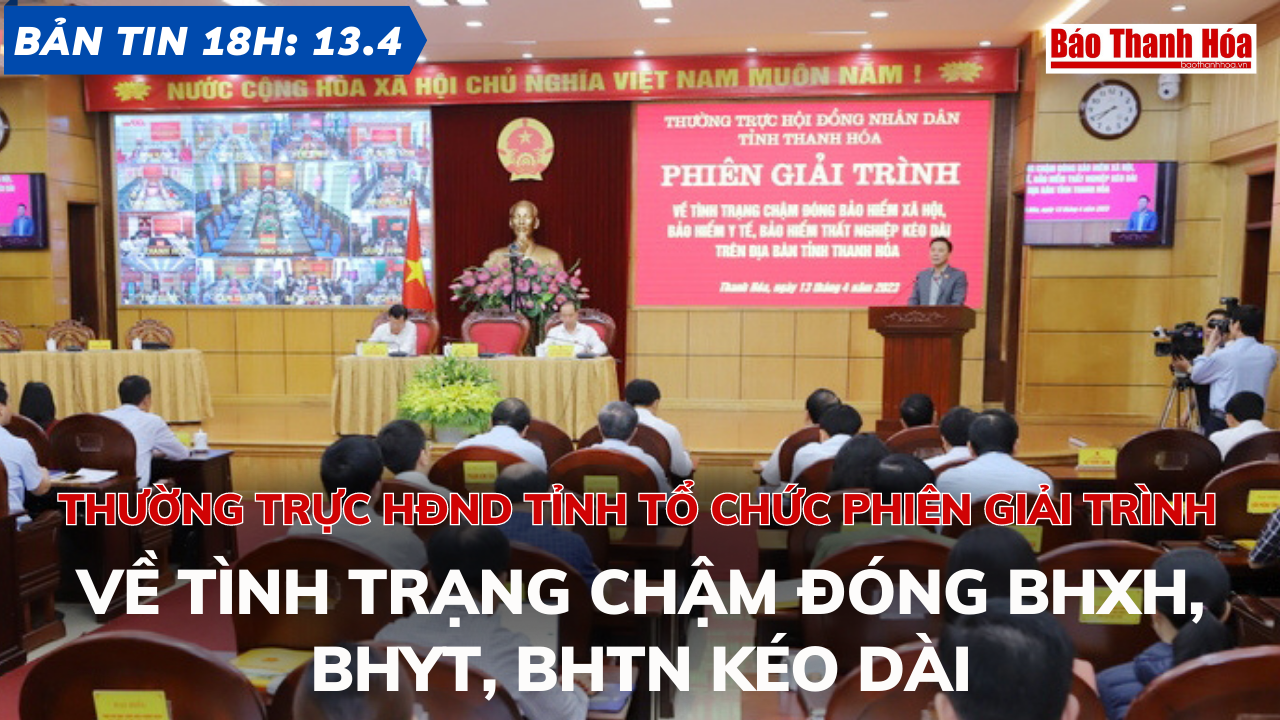 Bản tin 18h ngày 13-4: Thường trực HĐND tỉnh tổ chức Phiên giải trình về tình trạng chậm đóng BHXH, BHYT, BHTN kéo dài
